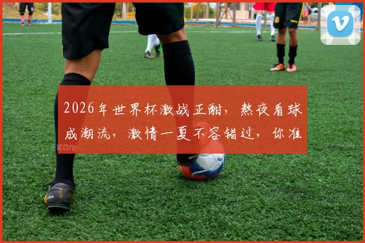 2026年世界杯激战正酣，熬夜看球成潮流，激情一夏不容错过，你准备好了吗