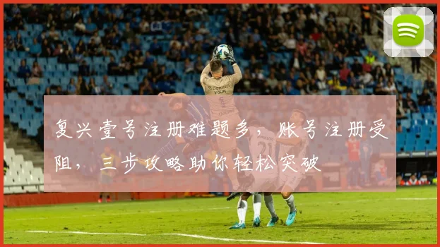 复兴壹号注册难题多，账号注册受阻，三步攻略助你轻松突破