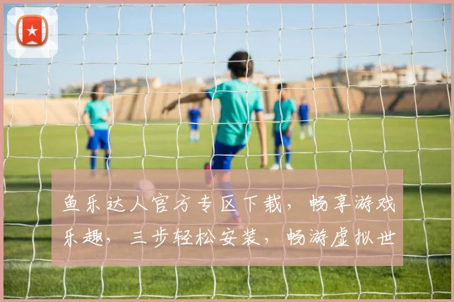 鱼乐达人官方专区下载，畅享游戏乐趣，三步轻松安装，畅游虚拟世界，不容错过