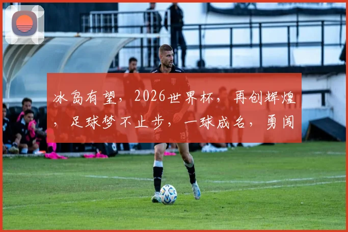 冰岛有望，2026世界杯，再创辉煌，足球梦不止步，一球成名，勇闯绿茵场