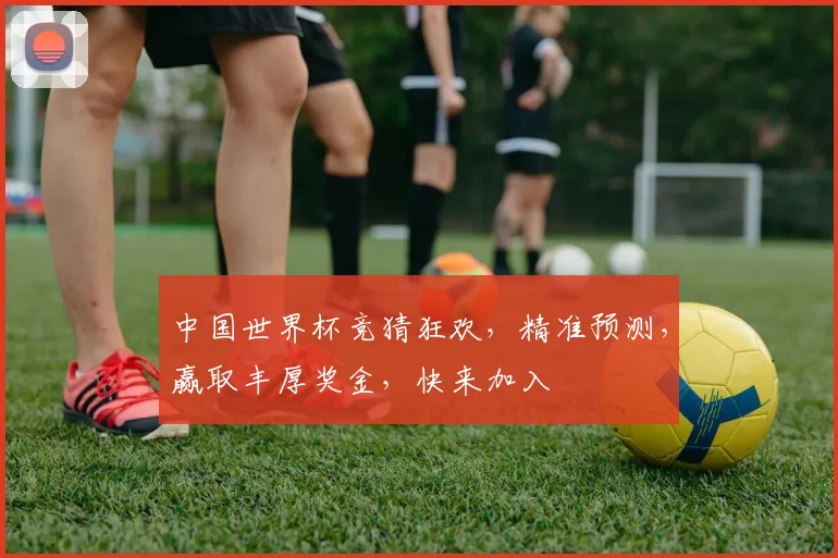 中国世界杯竞猜狂欢，精准预测，赢取丰厚奖金，快来加入