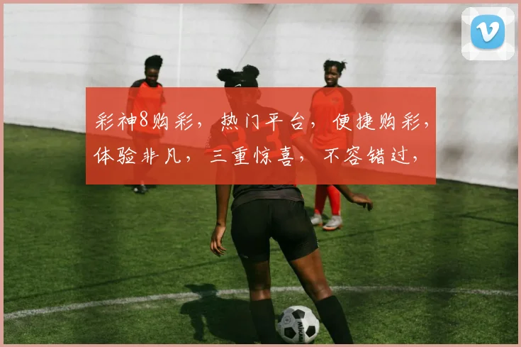 彩神8购彩，热门平台，便捷购彩，体验非凡，三重惊喜，不容错过，尽在彩神8